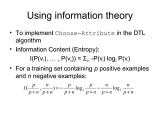 Using information theory
• To implement Choose-Attribute in the DTL
  algorithm
• Information Content (Entropy):
       I(P(v1), … , P(vn)) = Σi=1 -P(vi) log2 P(vi)
• For a training set containing p positive examples
  and n negative examples:
           p   n       p         p   n         n
     I(      ,    )=−     log 2    −    log 2
          p+n p+n     p+n       p+n p+n       p+n
 