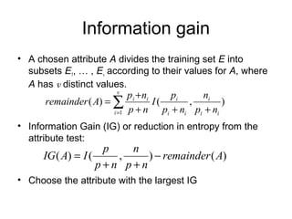 Information gain
• A chosen attribute A divides the training set E into
  subsets E1, … , Ev according to their values for A, where
  A has v distinct values.
                         v
                            p i + ni       pi     ni
      remainder ( A) = ∑             I(        ,        )
                       i =1 p + n       pi + ni pi + ni
• Information Gain (IG) or reduction in entropy from the
  attribute test:
                     p   n
      IG ( A) = I (    ,    ) − remainder ( A)
                    p+n p+n
• Choose the attribute with the largest IG
 