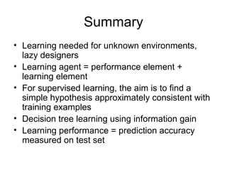 Summary
• Learning needed for unknown environments,
  lazy designers
• Learning agent = performance element +
  learning element
• For supervised learning, the aim is to find a
  simple hypothesis approximately consistent with
  training examples
• Decision tree learning using information gain
• Learning performance = prediction accuracy
  measured on test set
 