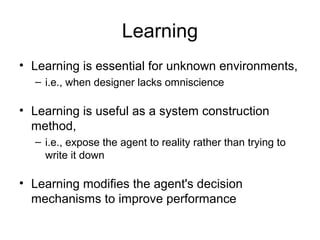 Learning
• Learning is essential for unknown environments,
  – i.e., when designer lacks omniscience

• Learning is useful as a system construction
  method,
  – i.e., expose the agent to reality rather than trying to
    write it down

• Learning modifies the agent's decision
  mechanisms to improve performance
 