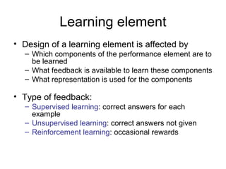 Learning element
• Design of a learning element is affected by
  – Which components of the performance element are to
    be learned
  – What feedback is available to learn these components
  – What representation is used for the components

• Type of feedback:
  – Supervised learning: correct answers for each
    example
  – Unsupervised learning: correct answers not given
  – Reinforcement learning: occasional rewards
 