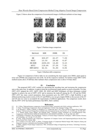 Haar Wavelet Based Joint Compression Method Using Adaptive Fractal Image Compression
DOI: 10.9790/0661-1803016973 www.iosrjournals.org 72 | Page
Figure 3.5shows about the comparison of reconstructed images of different methods on lena image
Figure 3.5barbara image comparison
Figure 3.6barbara table comparison
Figure 3.6 comparison of above table we are considering the mean square error (MSE), peak signal to
noise ratio (PSNR) and compression ratio (CR) for all the respective methods. For barbara image DWT+AFIC
method reaches above 30 dB than other methods where compression ratio is above 9.8 than others
IV. Conclusion
The proposed DWT+AFIC worked on; decreasing the encoding time and increasing the compression
ratio at the same time. In addition, it made to keep the reconstructed image quality as much as possible. For that,
DWT+AFIC adopted the AFIC, AQPT, ZMIL, RE, RDIZ and DBST techniques, all these techniques worked
together to achieve the aim of DWT+AFIC and to minimize the trade-off among the ET, CR and the PSNR.
DWT+AFIC has many control parameters, these parameters give the DWT+AFIC a high flexibility to get
different performing results in term of CR, ET and PSNR so we can get a higher PSNR on the account of the ET
and CR and vice versa to accomplish the requirements of different applications. The comparison results show
that the DWT+AFIC has better performance than BFIC, Duh’s method,
References
[1] R. L. White, "High-performance compression of astronomical images," presented at the NASA conference publication, 1993.
[2] Y. Fisher, "Fractal Image Compression: Theory and Application," ed New York: Springier Verlage, 1994.
[3] G. M. Bernstein, C. Bebek, J. Rhodes, S. Stoughton, R. A. Vanderveld, and P. Yeh, "Noise and Bias In Square-Root Compression
Schemes," TheUniversity of Chicago Press on behalf of the Astronomical Society of the Pacific, vol. 122 (889), pp. 336-346, 2010.
[4] T. T. Barbara Penna, Enrico MagliE, and Gabriella Olmo, "Transform Coding Techniques for LossyHyperspectral Data
Compression," IEEETRANSACTIONS ON GEOSCIENCE AND REMOTE SENSING, vol. 45, pp.1408-1421, 2007.
[5] G.M.Padmaja, P.Nirupama, and G.M.Padmaja, "Analysis of Various Image Compression Techniques," ARPN Journal of Science
and Technology, vol. 2 (4), pp. 371-376, 2012.
[6] B. Furht, "Image Presentation and Compression," Department of Computer Science and Engineering,borko@cse.fau.edu, Boca
Raton, Florida 33431, Florida, 2000.
[7] P. C. Cosman, R. M. Gray, and R. A. Olshen, "Evaluating Quality of Compressed Medical Images SNR, Subjective Rating and
Diagnostic Accuracy," presented at the Proceedinds of IEEE, 1994.
[8] S. Fadhil, "Adaptive Fractal Image Compression," PhD, Al-Rasheed College of Engineering and Science, Technology University,
Baghad, 2004.
 