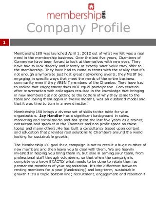 Company Profile
1
Membership180 was launched April 1, 2012 out of what we felt was a real
need in the membership business. Over the last five years, Chambers of
Commerce have been forced to look at themselves with new eyes. They
have had to look directly and intently at exactly what value they offer to
the membership. They have had to come to terms with the reality that it’s
not enough anymore to just host great networking events, they MUST be
engaging in specific ways that meet the needs of the entire business
community even if they AREN’T members of the Chamber. They have had
to realize that engagement does NOT equal participation. Conversation
after conversation with colleagues resulted in the knowledge that bringing
in new members but not getting to the bottom of why they came to the
table and losing them again in twelve months, was an outdated model and
that it was time to turn in a new direction.
Membership180 brings a diverse set of skills to the table for your
organization. Jay Handler has a significant background in sales,
marketing and social media and has spent the last five years as a trainer,
consultant and speaker in the Chamber and non-profit space on these
topics and many others. He has built a consultancy based upon content
and education that provides real solutions to Chambers around the world
looking for sustainable growth.
The Membership180 goal for a campaign is not to recruit a huge number of
new members and then leave you to deal with them. We are heavily
invested in helping you bring them in, but also in arming your team, from
professional staff through volunteers, so that when the campaign is
complete you know EXACTLY what needs to be done to retain them as
permanent members of your organization. It's the difference between
renting members for a year (fundraising) and long-term, sustainable
growth!! It’s a triple bottom line; recruitment, engagement and retention!!
 