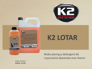 NAZWA PRODUKTU:
K2 LOTAR
Producent nie ma obowiązku informowania o zaistniałych zmianach w karcie technicznej produktu. Informacji tych nie można uznawać za
gwarancje ani za obowiązujące prawnie w jakimkolwiek stopniu. Aby uzyskać dalsze informacje, należy się kontaktować z:
Niskopieniący detergent do czyszczenia dywanów oraz
tkanin. K2 LOTAR szczególnie nadaje się do zastosowania
w urządzeniach do czyszczenia dywanów, które najpierw
nakładają, a następnie zbierają detergent.
Produkt ten wykazuje doskonałe właściwości czyszczące
iodświeżające.Niepowodujeodbarwień.
 
§
 
 
 
 
 
 
 
W urządzeniach do czyszczenia dywanów/tkanin należy rozcieńczyć
produkt z wodązgodniez następującymiproporcjami:
tapicerki samochodowe :od1:10do 1:15,
cotygodniowe czyszczenie dywanów w gospodarstwie domowym:
od1:25 do1:50,
okresowe czyszczenie dywanów biurowych i gabinetowych:
od 1:10 do 1:25,
czyszczenie specjalne wyjątkowo brudnych albo zatłuszczonych tkanin:
od1:3 do1:10
UWAGA!
Czas osuszania różni się znacznie w zależności od temperatury zewnętrznej;
dla przeciętnie zabrudzonych powierzchni czyszczonych w typowy sposób,
przeciętny czassuszeniawynosi3-6 godzin.
Zastosowanie gorącej wody przy rozcieńczaniu produktu przyspiesza
czassuszenia.
Przy czyszczeniu siedzeń samochodowych zaleca się wyjęcie ich
z wnętrza samochodu poprzez ich wysunięcie; ułatwi to proces
czyszczeniaiprzyspieszyosuszanie.
Dla tkanin delikatnych należy stosować jedynie bardzo rozcieńczone
roztwory w proporcjach1:40-1:60.
Po oczyszczeniu tkanin typu welwet czy alcantara nieodzowne jest ich
wygładzenie albo przeczesanie w celu przywrócenia ich parametrów
miękkości.
Czyszczenie tapicerek samochodowych, tapczanów
i foteli, wszelkiego rodzaju dywanów i powierzchni
wyłożonych tkaniną, w tym tkaninami typu welwet
orazalcantara.
ZASTOSOWANIE:SPOSÓB UŻYCIA:
CZYŚCI DYWANY I TKANINY
DANE LOGISTYCZNE: LINK INTERNETOWY:
HTTP://MELLE.COM/T/M181.PHPIndeks: M880
Pojemność: 1kg
Pakowanie: 12szt./karton
Kod kreskowy: 5906534006974
Indeks: M181
Pojemność: 5kg
Pakowanie: 4 szt./karton
Kod kreskowy: 5906534007285
 
