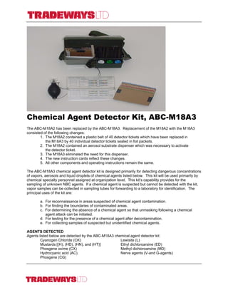 Chemical Agent Detector Kit, ABC-M18A3
The ABC-M18A2 has been replaced by the ABC-M18A3. Replacement of the M18A2 with the M18A3
consisted of the following changes:
1. The M18A2 contained a plastic belt of 40 detector tickets which have been replaced in
the M18A3 by 40 individual detector tickets sealed in foil packets.
2. The M18A2 contained an aerosol substrate dispenser which was necessary to activate
the detector ticket.
3. The M18A3 eliminated the need for this dispenser.
4. The new instruction cards reflect these changes.
5. All other components and operating instructions remain the same.
The ABC-M18A3 chemical agent detector kit is designed primarily for detecting dangerous concentrations
of vapors, aerosols and liquid droplets of chemical agents listed below. This kit will be used primarily by
chemical specialty personnel assigned at organization level. This kit’s capability provides for the
sampling of unknown NBC agents. If a chemical agent is suspected but cannot be detected with the kit,
vapor samples can be collected in sampling tubes for forwarding to a laboratory for identification. The
principal uses of the kit are:
a. For reconnaissance in areas suspected of chemical agent contamination.
b. For finding the boundaries of contaminated areas.
c. For determining the absence of a chemical agent so that unmasking following a chemical
agent attack can be initiated.
d. For testing for the presence of a chemical agent after decontamination.
e. For collecting samples of suspected but unidentified chemical agents.
AGENTS DETECTED
Agents listed below are detected by the ABC-M18A3 chemical agent detector kit:
Cyanogen Chloride (CK) Lewisite (L)
Mustards [(H), (HD), (HN), and (HT)] Ethyl dichloroarsine (ED)
Phosgene oxime (CX) Methyl dichloroarsine (MD)
Hydrocyanic acid (AC) Nerve agents (V-and G-agents)
Phosgene (CG)
For Additional Information Contact: 184 Duke of Gloucester Street TEL: 1-410-295-0813
Annapolis, Maryland 21401 FAX: 1-410-295-0821
United States of America E-MAIL: Office@TradewaysUSA.com
 