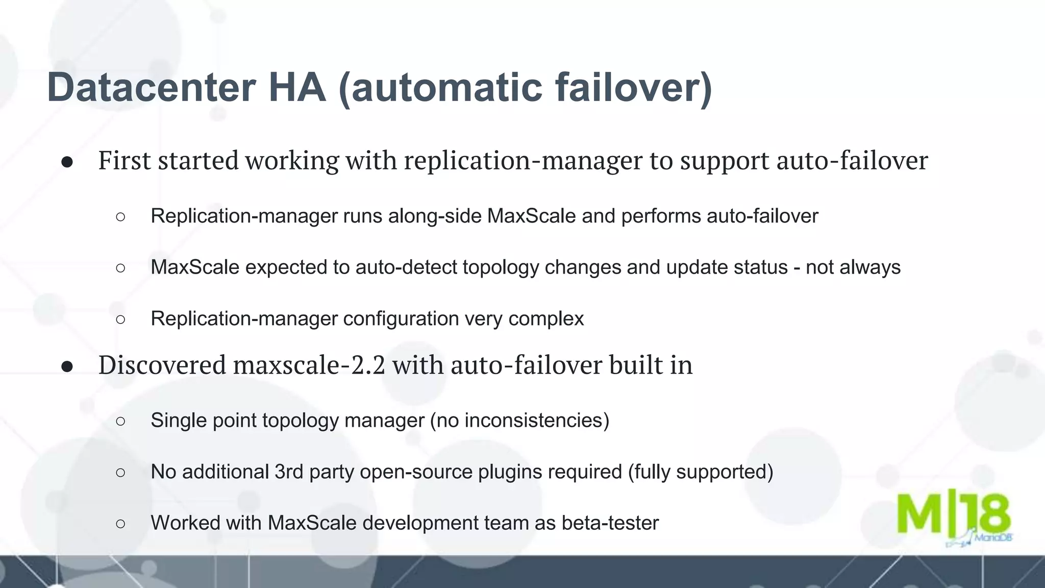 Datacenter HA (automatic failover)
● First started working with replication-manager to support auto-failover
○ Replication-manager runs along-side MaxScale and performs auto-failover
○ MaxScale expected to auto-detect topology changes and update status - not always
○ Replication-manager configuration very complex
● Discovered maxscale-2.2 with auto-failover built in
○ Single point topology manager (no inconsistencies)
○ No additional 3rd party open-source plugins required (fully supported)
○ Worked with MaxScale development team as beta-tester
 