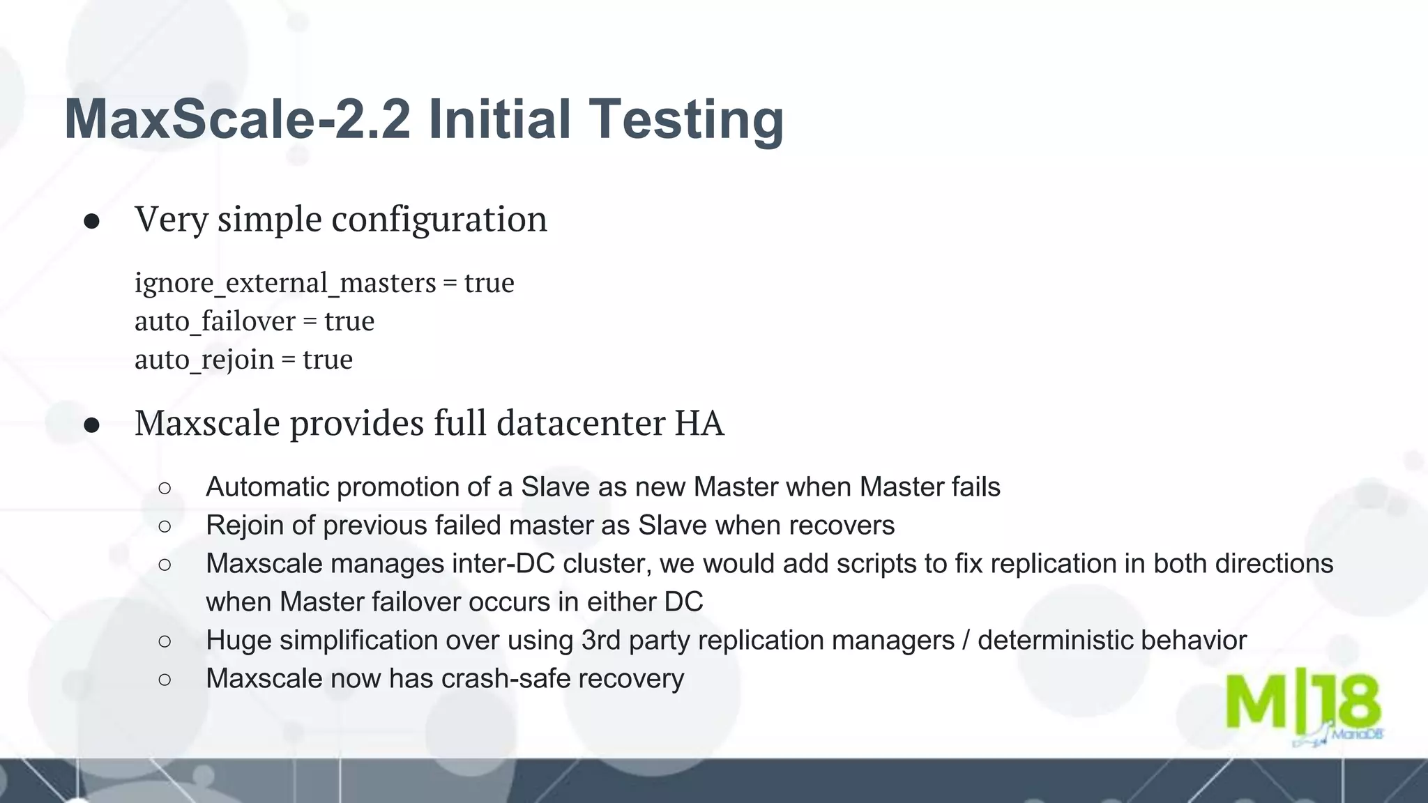 MaxScale-2.2 Initial Testing
● Very simple configuration
ignore_external_masters = true
auto_failover = true
auto_rejoin = true
● Maxscale provides full datacenter HA
○ Automatic promotion of a Slave as new Master when Master fails
○ Rejoin of previous failed master as Slave when recovers
○ Maxscale manages inter-DC cluster, we would add scripts to fix replication in both directions
when Master failover occurs in either DC
○ Huge simplification over using 3rd party replication managers / deterministic behavior
○ Maxscale now has crash-safe recovery
 