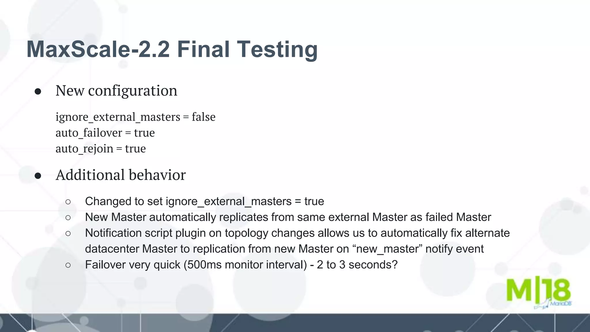 MaxScale-2.2 Final Testing
● New configuration
ignore_external_masters = false
auto_failover = true
auto_rejoin = true
● Additional behavior
○ Changed to set ignore_external_masters = true
○ New Master automatically replicates from same external Master as failed Master
○ Notification script plugin on topology changes allows us to automatically fix alternate
datacenter Master to replication from new Master on “new_master” notify event
○ Failover very quick (500ms monitor interval) - 2 to 3 seconds?
 