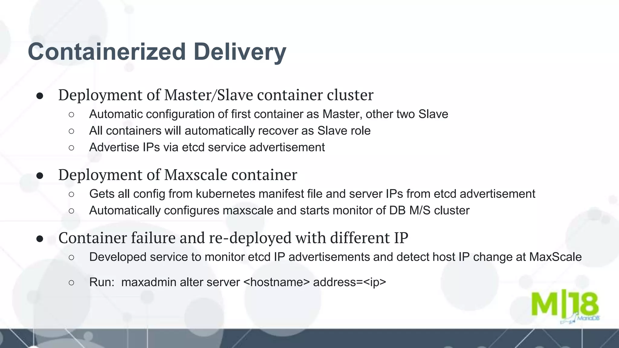 Containerized Delivery
● Deployment of Master/Slave container cluster
○ Automatic configuration of first container as Master, other two Slave
○ All containers will automatically recover as Slave role
○ Advertise IPs via etcd service advertisement
● Deployment of Maxscale container
○ Gets all config from kubernetes manifest file and server IPs from etcd advertisement
○ Automatically configures maxscale and starts monitor of DB M/S cluster
● Container failure and re-deployed with different IP
○ Developed service to monitor etcd IP advertisements and detect host IP change at MaxScale
○ Run: maxadmin alter server <hostname> address=<ip>
 