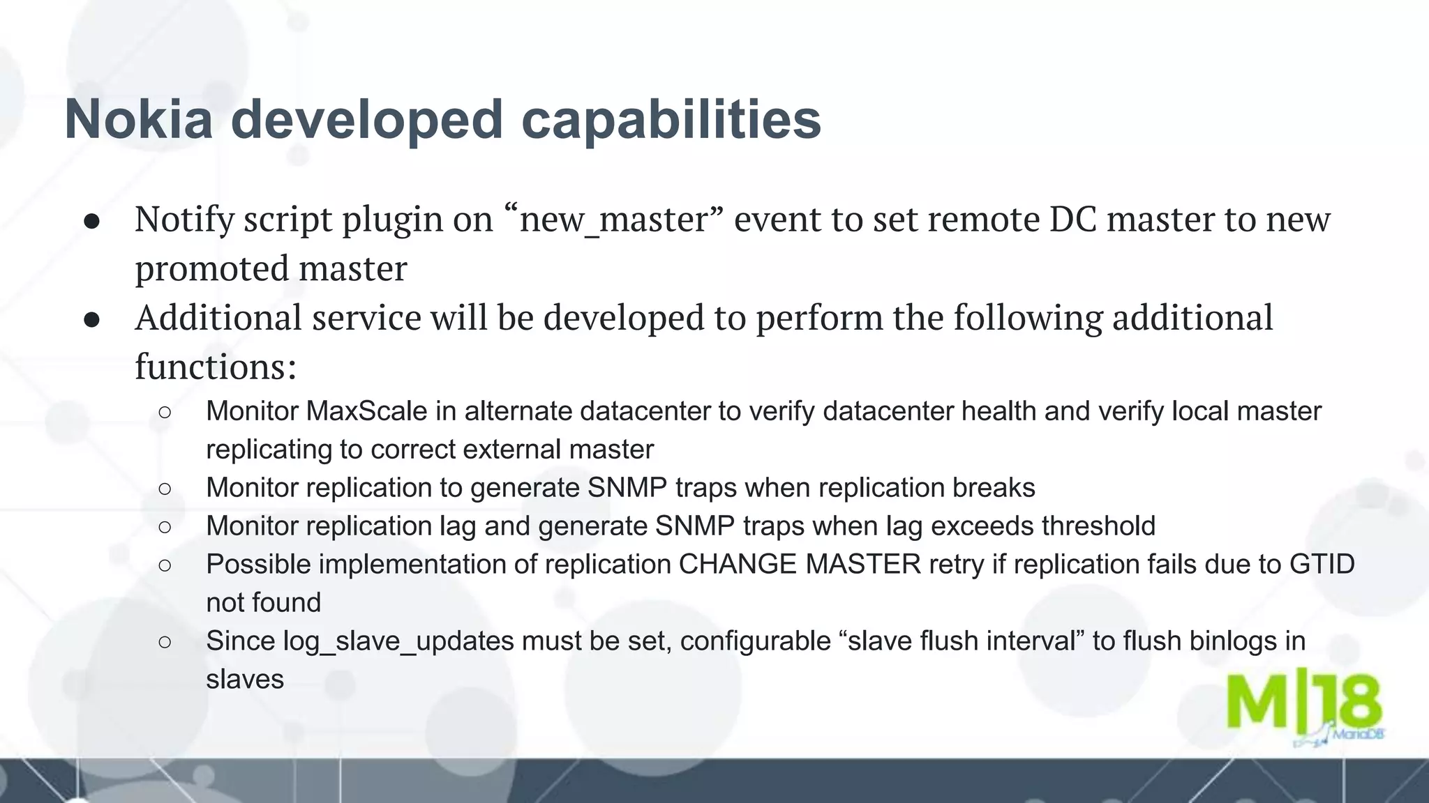 Nokia developed capabilities
● Notify script plugin on “new_master” event to set remote DC master to new
promoted master
● Additional service will be developed to perform the following additional
functions:
○ Monitor MaxScale in alternate datacenter to verify datacenter health and verify local master
replicating to correct external master
○ Monitor replication to generate SNMP traps when replication breaks
○ Monitor replication lag and generate SNMP traps when lag exceeds threshold
○ Possible implementation of replication CHANGE MASTER retry if replication fails due to GTID
not found
○ Since log_slave_updates must be set, configurable “slave flush interval” to flush binlogs in
slaves
 