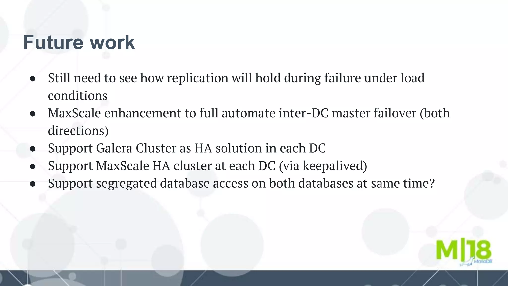 Future work
● Still need to see how replication will hold during failure under load
conditions
● MaxScale enhancement to full automate inter-DC master failover (both
directions)
● Support Galera Cluster as HA solution in each DC
● Support MaxScale HA cluster at each DC (via keepalived)
● Support segregated database access on both databases at same time?
 