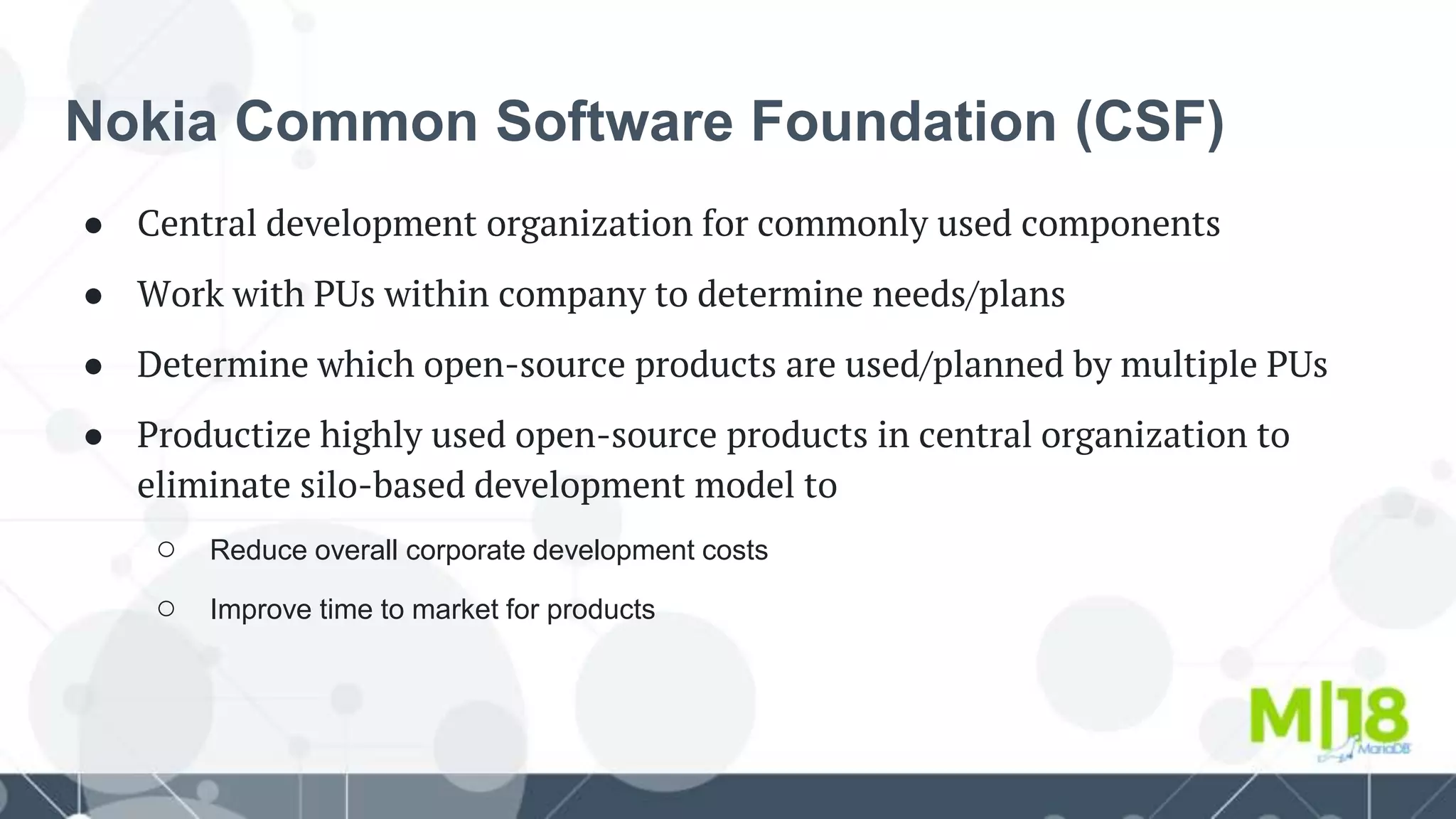 Nokia Common Software Foundation (CSF)
● Central development organization for commonly used components
● Work with PUs within company to determine needs/plans
● Determine which open-source products are used/planned by multiple PUs
● Productize highly used open-source products in central organization to
eliminate silo-based development model to
○ Reduce overall corporate development costs
○ Improve time to market for products
 