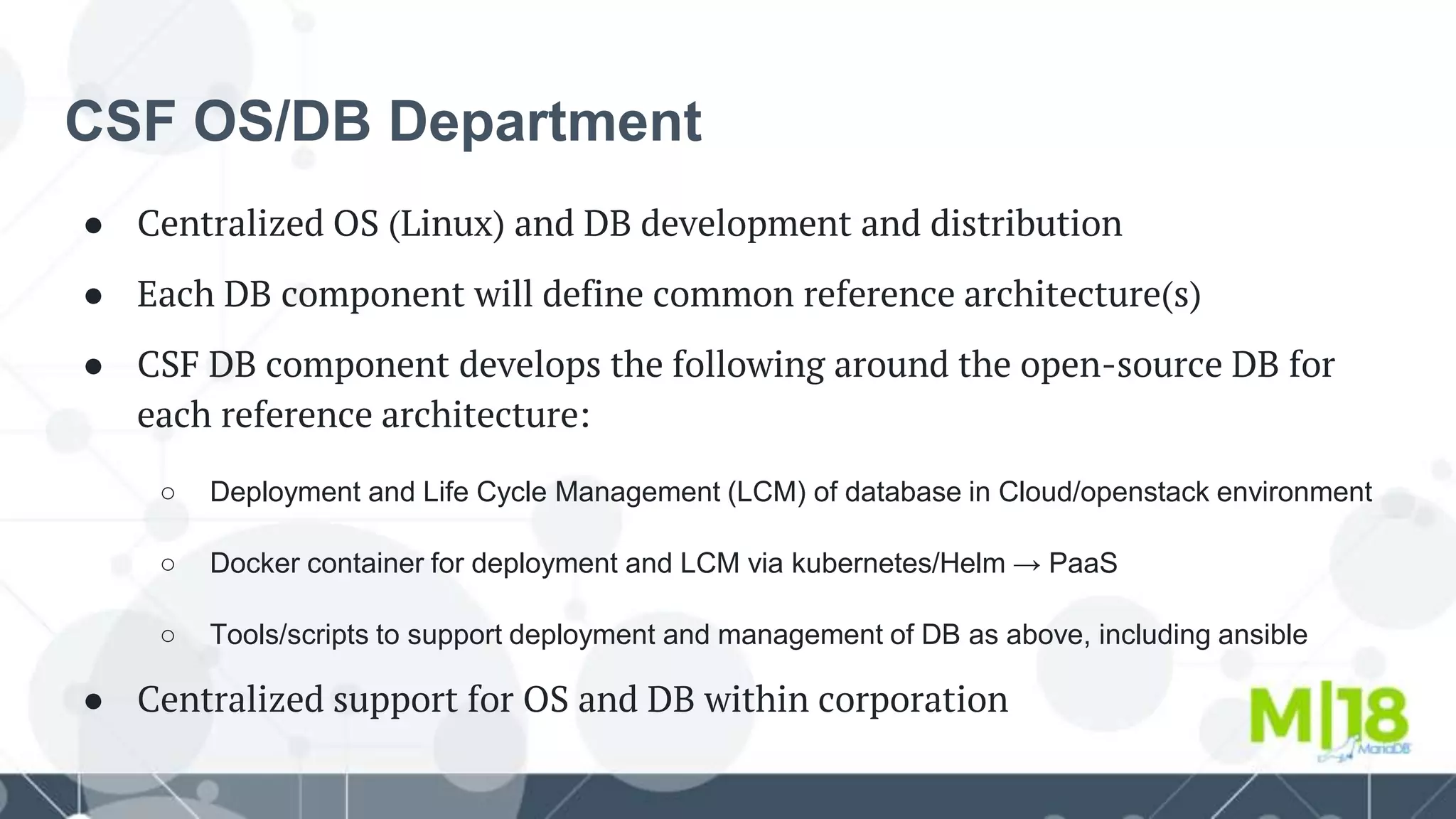 CSF OS/DB Department
● Centralized OS (Linux) and DB development and distribution
● Each DB component will define common reference architecture(s)
● CSF DB component develops the following around the open-source DB for
each reference architecture:
○ Deployment and Life Cycle Management (LCM) of database in Cloud/openstack environment
○ Docker container for deployment and LCM via kubernetes/Helm → PaaS
○ Tools/scripts to support deployment and management of DB as above, including ansible
● Centralized support for OS and DB within corporation
 