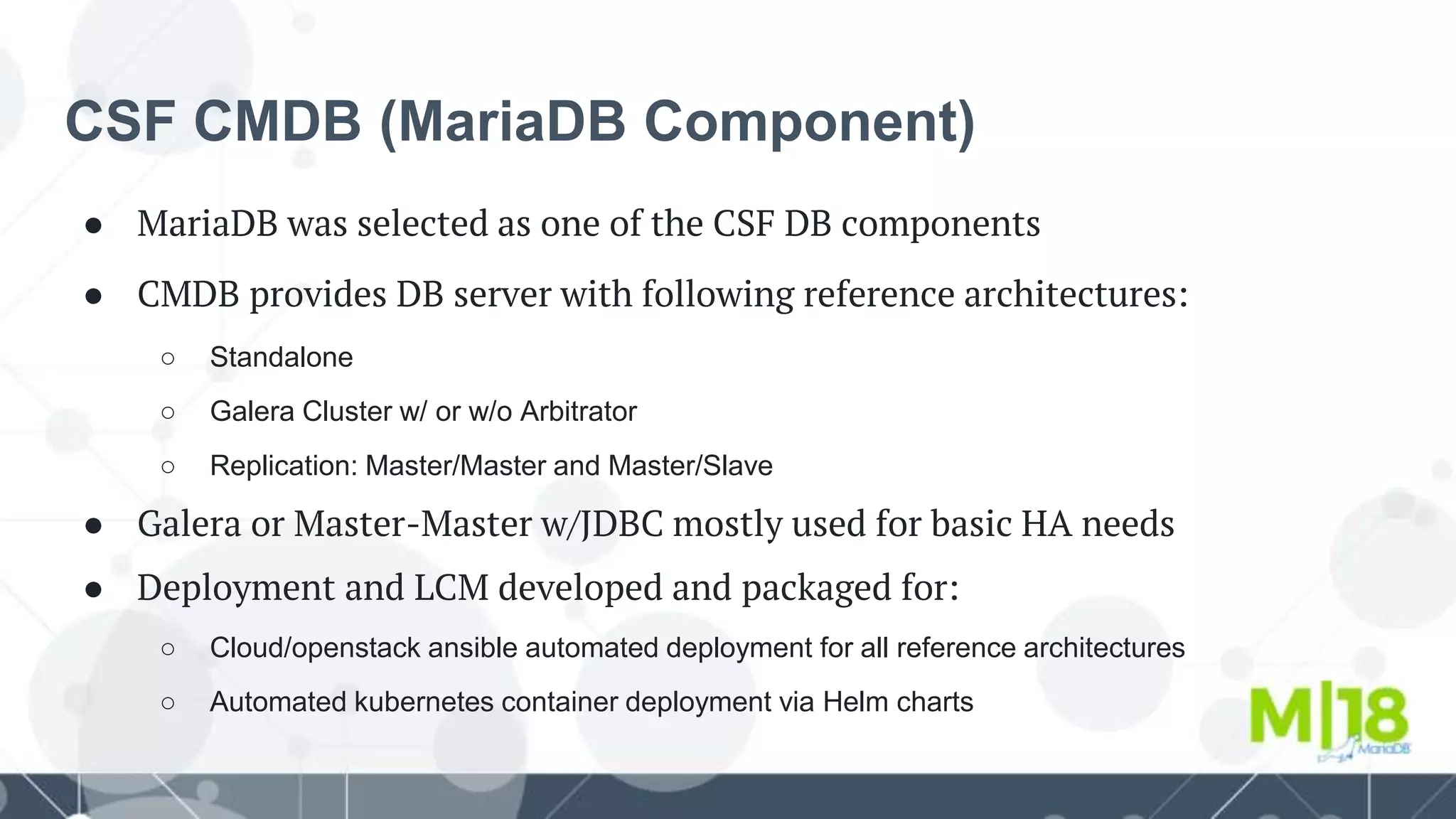CSF CMDB (MariaDB Component)
● MariaDB was selected as one of the CSF DB components
● CMDB provides DB server with following reference architectures:
○ Standalone
○ Galera Cluster w/ or w/o Arbitrator
○ Replication: Master/Master and Master/Slave
● Galera or Master-Master w/JDBC mostly used for basic HA needs
● Deployment and LCM developed and packaged for:
○ Cloud/openstack ansible automated deployment for all reference architectures
○ Automated kubernetes container deployment via Helm charts
 