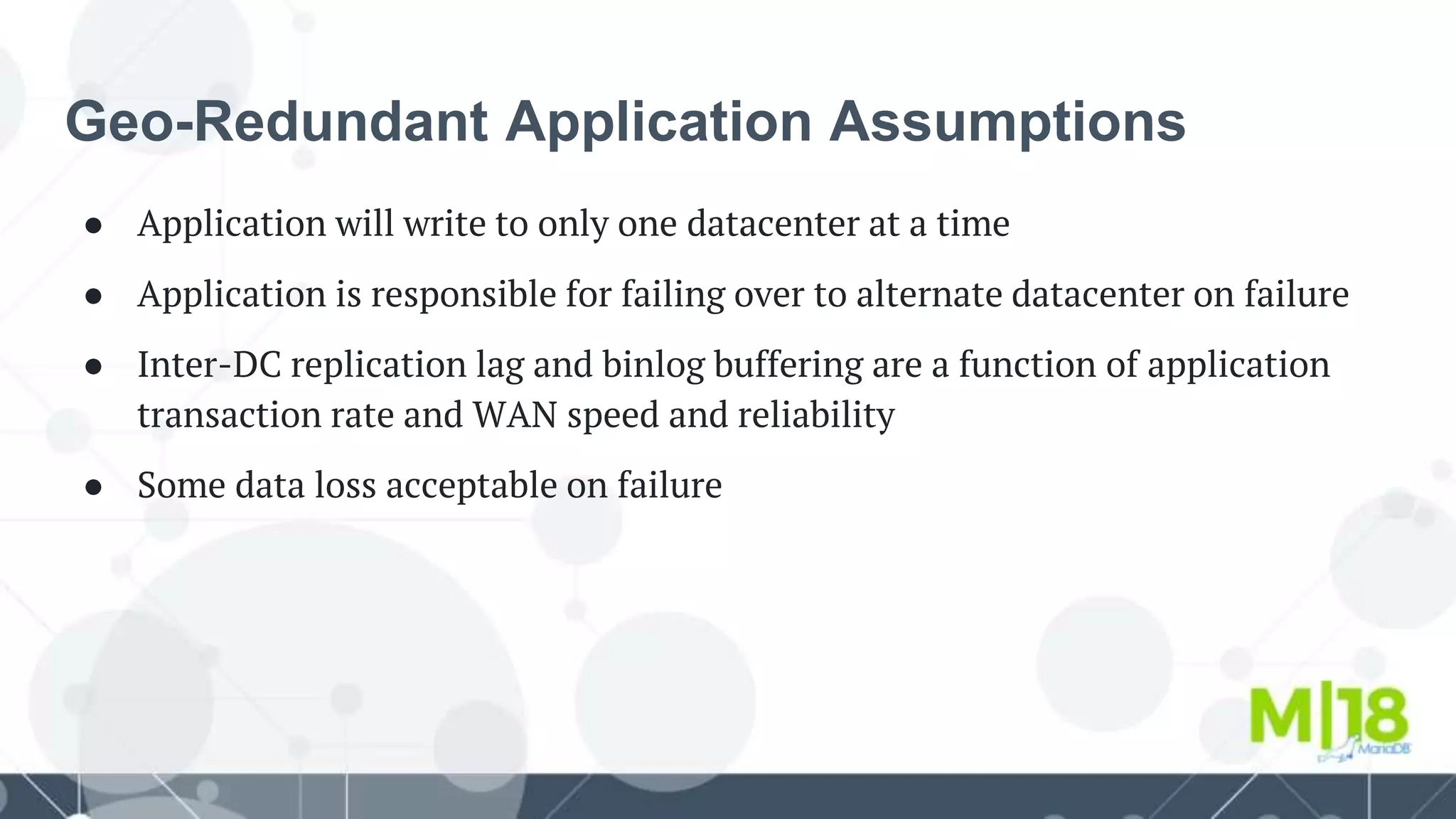 Geo-Redundant Application Assumptions
● Application will write to only one datacenter at a time
● Application is responsible for failing over to alternate datacenter on failure
● Inter-DC replication lag and binlog buffering are a function of application
transaction rate and WAN speed and reliability
● Some data loss acceptable on failure
 