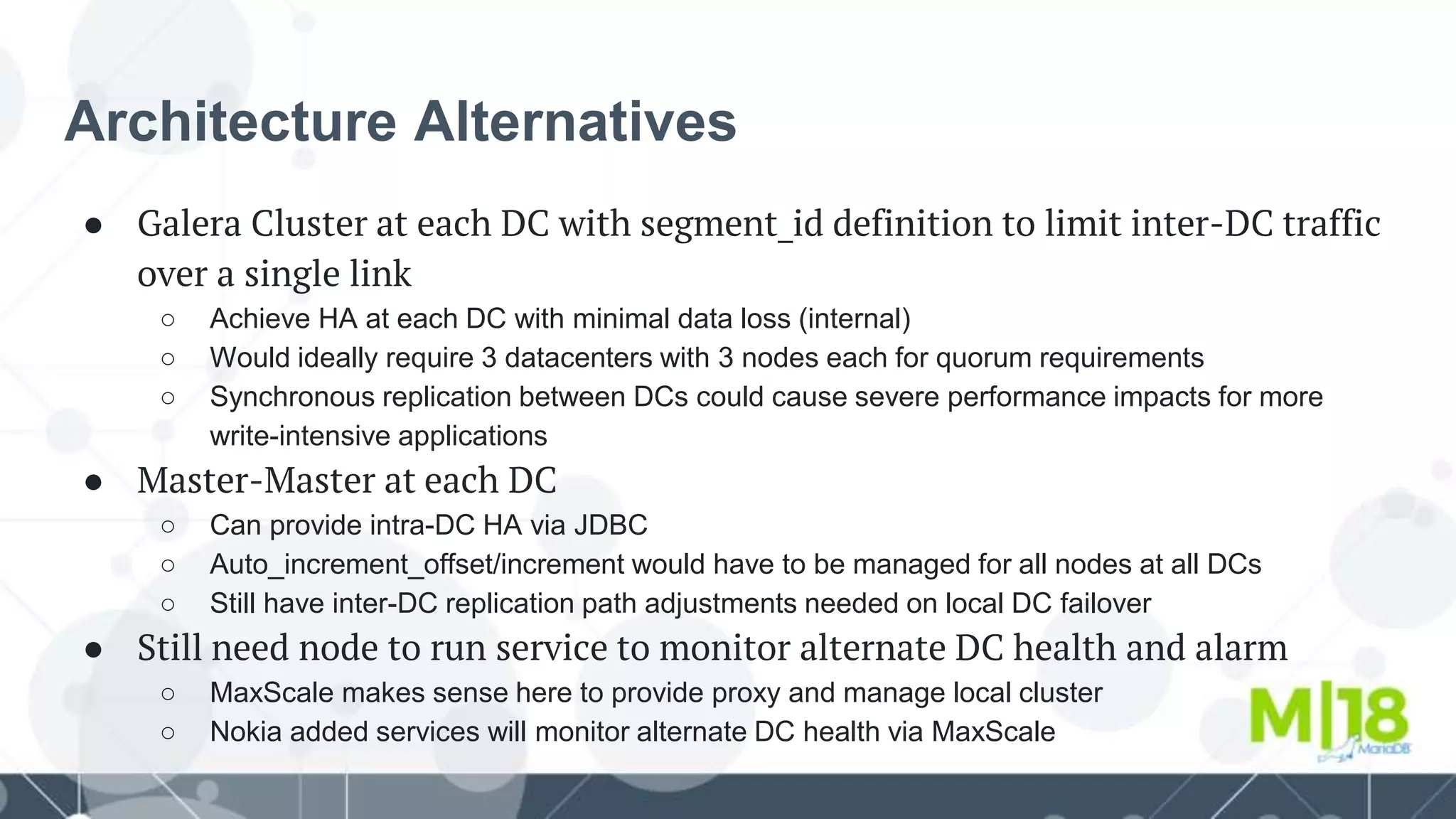 Architecture Alternatives
● Galera Cluster at each DC with segment_id definition to limit inter-DC traffic
over a single link
○ Achieve HA at each DC with minimal data loss (internal)
○ Would ideally require 3 datacenters with 3 nodes each for quorum requirements
○ Synchronous replication between DCs could cause severe performance impacts for more
write-intensive applications
● Master-Master at each DC
○ Can provide intra-DC HA via JDBC
○ Auto_increment_offset/increment would have to be managed for all nodes at all DCs
○ Still have inter-DC replication path adjustments needed on local DC failover
● Still need node to run service to monitor alternate DC health and alarm
○ MaxScale makes sense here to provide proxy and manage local cluster
○ Nokia added services will monitor alternate DC health via MaxScale
 