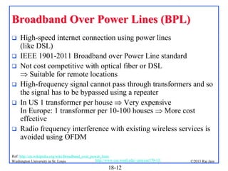 Broadband Over Power Lines (BPL)








High-speed internet connection using power lines
(like DSL)
IEEE 1901-2011 Broadband over Power Line standard
Not cost competitive with optical fiber or DSL
 Suitable for remote locations
High-frequency signal cannot pass through transformers and so
the signal has to be bypassed using a repeater
In US 1 transformer per house  Very expensive
In Europe: 1 transformer per 10-100 houses  More cost
effective
Radio frequency interference with existing wireless services is
avoided using OFDM

Ref: http://en.wikipedia.org/wiki/Broadband_over_power_lines
http://www.cse.wustl.edu/~jain/cse570-13/
Washington University in St. Louis

18-12

©2013 Raj Jain

 