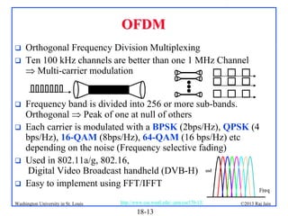 OFDM









Orthogonal Frequency Division Multiplexing
Ten 100 kHz channels are better than one 1 MHz Channel
 Multi-carrier modulation
Frequency band is divided into 256 or more sub-bands.
Orthogonal  Peak of one at null of others
Each carrier is modulated with a BPSK (2bps/Hz), QPSK (4
bps/Hz), 16-QAM (8bps/Hz), 64-QAM (16 bps/Hz) etc
depending on the noise (Frequency selective fading)
Used in 802.11a/g, 802.16,
Digital Video Broadcast handheld (DVB-H)
Easy to implement using FFT/IFFT

Washington University in St. Louis

http://www.cse.wustl.edu/~jain/cse570-13/

18-13

©2013 Raj Jain

 