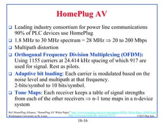 HomePlug AV









Leading industry consortium for power line communications
90% of PLC devices use HomePlug
1.8 MHz to 30 MHz spectrum = 28 MHz  20 to 200 Mbps
Multipath distortion
Orthogonal Frequency Division Multiplexing (OFDM):
Using 1155 carriers at 24.414 kHz spacing of which 917 are
used for signal. Rest as pilots.
Adaptive bit loading: Each carrier is modulated based on the
noise level and multipath at that frequency.
2-bits/symbol to 10 bits/symbol.
Tone Maps: Each receiver keeps a table of signal strengths
from each of the other receivers  n-1 tone maps in a n-device
system

Ref: HomePlug Alliance, “HomePlug AV White Paper,” http://www.homeplug.org/tech/whitepapers/HPAV-White-Paper_050818.pdf
http://www.cse.wustl.edu/~jain/cse570-13/
Washington University in St. Louis
©2013 Raj Jain

18-16

 