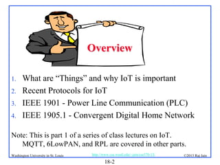 Overview
1.
2.
3.
4.

What are “Things” and why IoT is important
Recent Protocols for IoT
IEEE 1901 - Power Line Communication (PLC)
IEEE 1905.1 - Convergent Digital Home Network

Note: This is part 1 of a series of class lectures on IoT.
MQTT, 6LowPAN, and RPL are covered in other parts.
Washington University in St. Louis

http://www.cse.wustl.edu/~jain/cse570-13/

18-2

©2013 Raj Jain

 