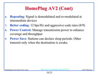 HomePlug AV2 (Cont)
6.
7.
8.
9.

Repeating: Signal is demodulated and re-modulated at
intermediate devices
Better coding: 12 bps/Hz and aggressive code rates (8/9)
Power Control: Manage transmission power to enhance
coverage and throughput
Power Save: Stations can declare sleep periods. Other
transmit only when the destination is awake.

Washington University in St. Louis

http://www.cse.wustl.edu/~jain/cse570-13/

18-21

©2013 Raj Jain

 