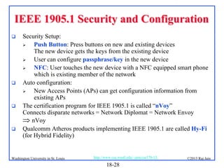 IEEE 1905.1 Security and Configuration








Security Setup:

Push Button: Press buttons on new and existing devices
The new device gets the keys from the existing device

User can configure passphrase/key in the new device

NFC: User touches the new device with a NFC equipped smart phone
which is existing member of the network
Auto configuration:

New Access Points (APs) can get configuration information from
existing APs
The certification program for IEEE 1905.1 is called “nVoy”
Connects disparate networks = Network Diplomat = Network Envoy
 nVoy
Qualcomm Atheros products implementing IEEE 1905.1 are called Hy-Fi
(for Hybrid Fidelity)

Washington University in St. Louis

http://www.cse.wustl.edu/~jain/cse570-13/

18-28

©2013 Raj Jain

 