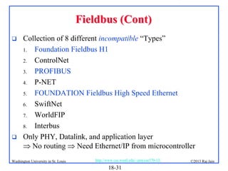Fieldbus (Cont)




Collection of 8 different incompatible “Types”
1. Foundation Fieldbus H1
2. ControlNet
3. PROFIBUS
4. P-NET
5. FOUNDATION Fieldbus High Speed Ethernet
6. SwiftNet
7. WorldFIP
8. Interbus
Only PHY, Datalink, and application layer
 No routing  Need Ethernet/IP from microcontroller

Washington University in St. Louis

http://www.cse.wustl.edu/~jain/cse570-13/

18-31

©2013 Raj Jain

 