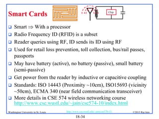 Smart Cards









Chip

Smart  With a processor
Radio Frequency ID (RFID) is a subset
Reader queries using RF, ID sends its ID using RF
Used for retail loss prevention, toll collection, bus/rail passes,
passports
May have battery (active), no battery (passive), small battery
(semi-passive)
Get power from the reader by inductive or capacitive coupling
Standards: ISO 14443 (Proximity ~10cm), ISO15693 (vicinity
~50cm), ECMA 340 (near field communication transceiver)
More details in CSE 574 wireless networking course
http://www.cse.wustl.edu/~jain/cse574-10/index.html

Washington University in St. Louis

http://www.cse.wustl.edu/~jain/cse570-13/

18-34

©2013 Raj Jain

 