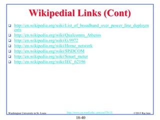 Wikipedial Links (Cont)








http://en.wikipedia.org/wiki/List_of_broadband_over_power_line_deploym
ents
http://en.wikipedia.org/wiki/Qualcomm_Atheros
http://en.wikipedia.org/wiki/G.9972
http://en.wikipedia.org/wiki/Home_network
http://en.wikipedia.org/wiki/SPiDCOM
http://en.wikipedia.org/wiki/Smart_meter
http://en.wikipedia.org/wiki/IEC_62196

Washington University in St. Louis

http://www.cse.wustl.edu/~jain/cse570-13/

18-40

©2013 Raj Jain

 