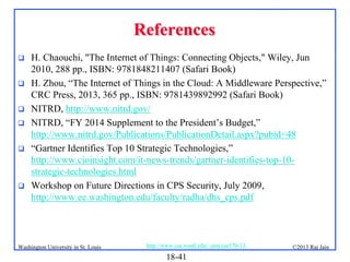 References








H. Chaouchi, "The Internet of Things: Connecting Objects," Wiley, Jun
2010, 288 pp., ISBN: 9781848211407 (Safari Book)
H. Zhou, “The Internet of Things in the Cloud: A Middleware Perspective,”
CRC Press, 2013, 365 pp., ISBN: 9781439892992 (Safari Book)
NITRD, http://www.nitrd.gov/
NITRD, “FY 2014 Supplement to the President’s Budget,”
http://www.nitrd.gov/Publications/PublicationDetail.aspx?pubid=48
“Gartner Identifies Top 10 Strategic Technologies,”
http://www.cioinsight.com/it-news-trends/gartner-identifies-top-10strategic-technologies.html
Workshop on Future Directions in CPS Security, July 2009,
http://www.ee.washington.edu/faculty/radha/dhs_cps.pdf

Washington University in St. Louis

http://www.cse.wustl.edu/~jain/cse570-13/

18-41

©2013 Raj Jain

 