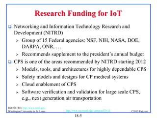 Research Funding for IoT




Networking and Information Technology Research and
Development (NITRD)
 Group of 15 Federal agencies: NSF, NIH, NASA, DOE,
DARPA, ONR, …
 Recommends supplement to the president’s annual budget
CPS is one of the areas recommended by NITRD starting 2012
 Models, tools, and architectures for highly dependable CPS
 Safety models and designs for CP medical systems
 Cloud enablement of CPS
 Software verification and validation for large scale CPS,
e.g., next generation air transportation

Ref: NITRD, http://www.nitrd.gov/
Washington University in St. Louis

http://www.cse.wustl.edu/~jain/cse570-13/

18-5

©2013 Raj Jain

 