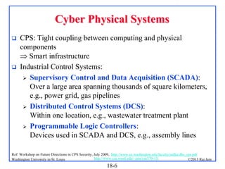 Cyber Physical Systems




CPS: Tight coupling between computing and physical
components
 Smart infrastructure
Industrial Control Systems:
 Supervisory Control and Data Acquisition (SCADA):
Over a large area spanning thousands of square kilometers,
e.g., power grid, gas pipelines
 Distributed Control Systems (DCS):
Within one location, e.g., wastewater treatment plant
 Programmable Logic Controllers:
Devices used in SCADA and DCS, e.g., assembly lines

Ref: Workshop on Future Directions in CPS Security, July 2009, http://www.ee.washington.edu/faculty/radha/dhs_cps.pdf
http://www.cse.wustl.edu/~jain/cse570-13/
Washington University in St. Louis
©2013 Raj Jain

18-6

 