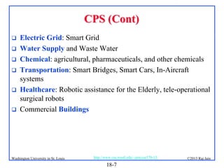 CPS (Cont)







Electric Grid: Smart Grid
Water Supply and Waste Water
Chemical: agricultural, pharmaceuticals, and other chemicals
Transportation: Smart Bridges, Smart Cars, In-Aircraft
systems
Healthcare: Robotic assistance for the Elderly, tele-operational
surgical robots
Commercial Buildings

Washington University in St. Louis

http://www.cse.wustl.edu/~jain/cse570-13/

18-7

©2013 Raj Jain

 