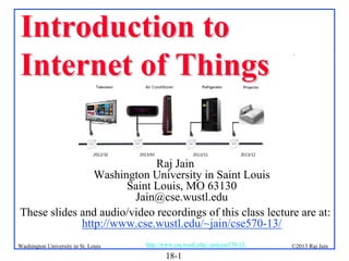 Introduction to
Internet of Things

.

Raj Jain
Washington University in Saint Louis
Saint Louis, MO 63130
Jain@cse.wustl.edu
These slides and audio/video recordings of this class lecture are at:
http://www.cse.wustl.edu/~jain/cse570-13/
Washington University in St. Louis

http://www.cse.wustl.edu/~jain/cse570-13/

18-1

©2013 Raj Jain

 