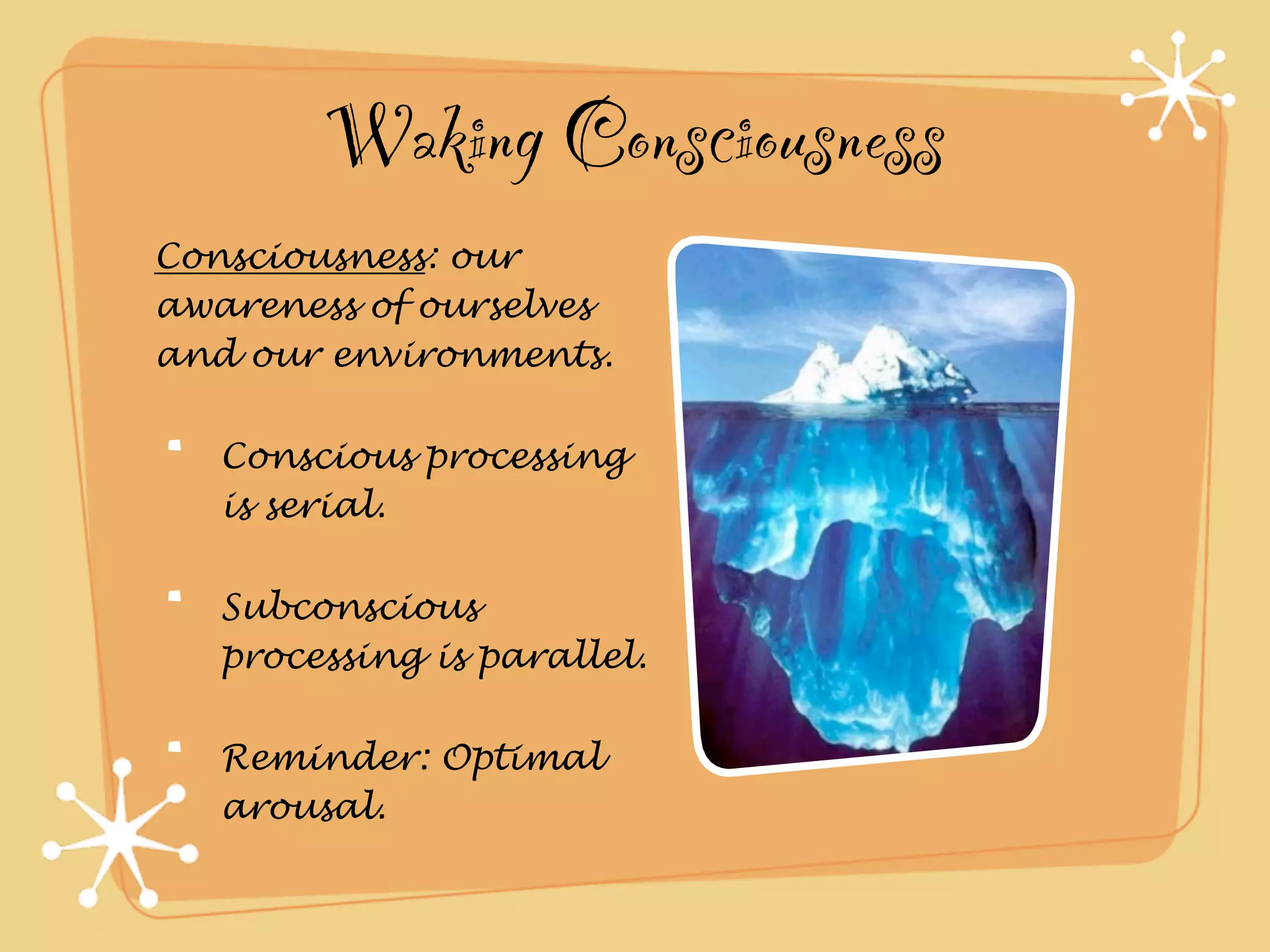 Waking Consciousness
Consciousness: our
awareness of ourselves
and our environments.

   Conscious processing
   is serial.

   Subconscious
   processing is parallel.

   Reminder: Optimal
   arousal.
 
