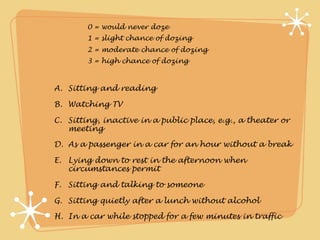0 = would never doze
        1 = slight chance of dozing
        2 = moderate chance of dozing
        3 = high chance of dozing



A. Sitting and reading

B. Watching TV

C. Sitting, inactive in a public place, e.g., a theater or
   meeting

D. As a passenger in a car for an hour without a break

E. Lying down to rest in the afternoon when
   circumstances permit

F. Sitting and talking to someone

G. Sitting quietly after a lunch without alcohol

H. In a car while stopped for a few minutes in traffic
 