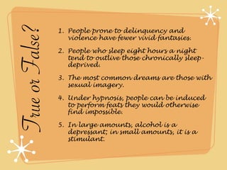 True or False?   1. People prone to delinquency and
                    violence have fewer vivid fantasies.

                 2. People who sleep eight hours a night
                    tend to outlive those chronically sleep-
                    deprived.

                 3. The most common dreams are those with
                    sexual imagery.

                 4. Under hypnosis, people can be induced
                    to perform feats they would otherwise
                    find impossible.

                 5. In large amounts, alcohol is a
                    depressant; in small amounts, it is a
                    stimulant.
 