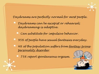 Daydreams are perfectly normal for most people.

   Daydreams can be escapist or rehearsal;
   daydreaming is adaptive.

    Can substitute for impulsive behavior.

   95% of people have sexual fantasies everyday.

   4% of the population suffers from fantasy-prone
   personality disorder.

    75% report spontaneous orgasm.
 