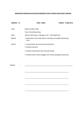 RINGKASAN MENGAJAR GALAKAN MEMBACA DAN LITERASI MAKLUMAT (GMLM)
MINGGU : 19 HARI : RABU TARIKH : 18 MEI 2016
Tajuk : Organisasi Bahan (OB)
Proses Teknik Bahan Buku
Masa : 180 minit (8.10 pagi – 9.40 pagi, 11.30 – 1.00 tengah hari)
Objektif : 1. Memastikan semua buku baharu siap diproses mengikut teknik yang
betul.
Aktiviti : 1. Cop perolehan dan cop hak milik pada bahan.
2. Sediakan slip kerja.
3. Lekatkan kad pinjaman dan slip tarikh pulang.
4. Lekatkan label nombor panggilan dan nombor pengelasan pada buku.
Catatan : __________________________________________________________
__________________________________________________________
__________________________________________________________
__________________________________________________________
__________________________________________________________
 