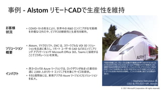 © 2021 Microsoft Corporation. All rights reserved.
事例 - Alstom リモートCADで生産性を維持
今回の危機により、グローバル企業が不確実な世界で成功するためには、
ビジネスのデジタル トランスフォーメーションや明確なクラウド戦略がいかに
重要であるかが明らかになりました。こうしたデジタル デクステリティ* がなけ
れば、このような前例のない状況に対応することは不可能だったでしょう。”
(* デジタル技術の有用性を理解し、ビジネスの成果に結びつける意欲や
能力)
– Stephane Detruiseux 氏
CISO & テクノロジーVP、Alstom
• COVID-19 の発生により、世界中の R&D エンジニアが在宅勤務
を余儀なくされた中、ビジネスの継続性と生産性を維持。
• Alstom、マイクロソフト、DXC は、スケーラブルな VDI 3D ソリュー
ションを迅速に導入し、リモート ユーザーを CAD などのエンジニアリ
ング アプリケーションや Microsoft Office 365、Teams に接続する
ことでコラボレーションを実現。
• 西ヨーロッパの Azure リージョンでは、ロックダウンが始まった最初の
週に 2,000 人のリモート エンジニアを対象にサービスを提供。
• その2週間後には、東南アジアの Azure リージョンにもソリューション
を拡大。
お客様
状況
ソリューション
概要
インパクト
 