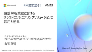 Microsoft Japan Digital Days
*本資料の内容 (添付文書、リンク先などを含む) は Microsoft Japan Digital Days における公開日時点のものであり、予告なく変更される場合があります。
#MSDD2021
設計解析業務における
クラウドエンジニアリングソリューションの
活用と効果
日本マイクロソフト株式会社
グローバルブラックベルトグループ HPCテクニカルスペシャリスト
倉石 英明
#M19
 