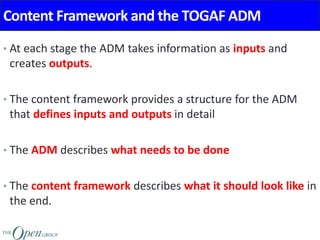 Content Framework and the TOGAF ADM
• At each stage the ADM takes information as inputs and
creates outputs.
• The content framework provides a structure for the ADM
that defines inputs and outputs in detail
• The ADM describes what needs to be done
• The content framework describes what it should look like in
the end.
 