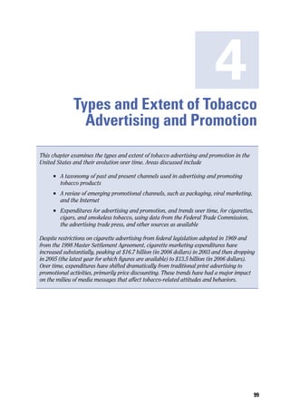 4
               Types and Extent of Tobacco
                 Advertising and Promotion
This chapter examines the types and extent of tobacco advertising and promotion in the
United States and their evolution over time. Areas discussed include

     n	   A taxonomy of past and present channels used in advertising and promoting
          tobacco products
     n	   A review of emerging promotional channels, such as packaging, viral marketing,
          and the Internet
     n	   Expenditures for advertising and promotion, and trends over time, for cigarettes,
          cigars, and smokeless tobacco, using data from the Federal Trade Commission,
          the advertising trade press, and other sources as available

Despite restrictions on cigarette advertising from federal legislation adopted in 1969 and
from the 1998 Master Settlement Agreement, cigarette marketing expenditures have
increased substantially, peaking at $16.7 billion (in 2006 dollars) in 2003 and then dropping
in 2005 (the latest year for which figures are available) to $13.5 billion (in 2006 dollars).
Over time, expenditures have shifted dramatically from traditional print advertising to
promotional activities, primarily price discounting. These trends have had a major impact
on the milieu of media messages that affect tobacco-related attitudes and behaviors.




                                                                                              99
 