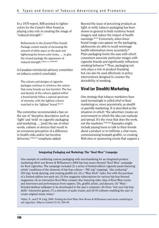 4 . Ty p e s a n d E x t e n t o f To b a c c o A d v e r t i s i n g a n d P r o m o t i o n



In a 1979 report, RJR pointed to lighter                  Beyond the issue of perceiving products as
colors for the Camel’s filter brand as                    light or mild, tobacco packaging has been
playing a key role in creating the image of               shown in general to both reinforce brand
“reduced strength”:                                       imagery and reduce the impact of health
                                                          warnings.44–47 Conversely, when fewer
   Refinements in the [Camel Filter brand]                brand image cues appear on the packaging,
   Package consist mainly of increasing the               adolescents are able to recall nonimage
   amount of white space on the pack and                  health information more accurately.47
   lightening the brown color tones, … to give            Plain packaging limits the ease with which
   the revised package the appearance of                  consumers associate particular images with
   reduced strength.42(Bates no. 500566631)               cigarette brands and significantly influences
                                                          smoking behavior.44 Thus, packaging not
A Canadian ministerial advisory committee                 only plays a role in product branding
on tobacco control concluded,                             but can also be used effectively in policy
                                                          interventions designed to counter the
   The colours and designs of cigarette                   desirability of smoking.
   packages continue to reinforce the notion
   that some brands are less harmful. The hue             Viral (or Stealth) Marketing
   and density of the colours applied within
   a brand family follow a natural spectrum               One strategy that tobacco marketers have
   of intensity, with the lightest colours                used increasingly is called viral or buzz
   matched to the ‘lightest’ brand.43(p.10)               marketing or, more pejoratively, as stealth
                                                          or guerilla marketing. It is described as the
The committee recommended a ban on                        situation in which “the advertiser creates an
the use of “deceptive descriptors such as                 environment in which the idea can replicate
‘light’ and ‘mild’ on cigarette packaging                 and spread. It’s the virus that does the work,
and marketing … [and] the use of other                    not the marketer.”48(p.26) Examples might
words, colours or devices that result in                  include paying teens to talk to their friends
an erroneous perception of a difference                   about a product or to infiltrate a chat room,
in health risks and/or tar/nicotine                       commissioning footpath graffiti, or creating
deliveries.”43(p.11) (emphasis added)                     Web sites or sponsoring events that support a



                   Integrating Packaging and Marketing: The “Kool Mixx” Campaign

   One example of combining custom packaging with merchandising for an integrated product
   marketing effort was Brown & Williamson’s 2004 hip-hop music-themed “Kool Mixx” campaign
   for Kool cigarettes. The campaign included (1) a series of limited-edition cigarette packs featuring
   artists’ renditions of the elements of hip-hop culture—“MC-ing” (rapping), “disc jockeying”
   (DJ-ing), break dancing, and creating graffiti art; (2) a “Mixx Stick” radio, free with the purchase
   of a limited-edition two-pack set; (3) free magazine subscriptions for various hip-hop themed
   magazines; (4) an interactive Kool Mixx compact disc featuring video clips of Kool Mixx events
   and interviews and performances from rappers, DJs, graffiti artists, and dancers; (5) “Mixx”-
   branded desktop wallpaper to be downloaded to the user’s computer; (6) three “test your hip-hop
   skills” interactive games; (7) a selection of audio tracks; and (8) DJ software enabling the user to
   create original music mixes.a
   a
    Hafez, N., and P. M. Ling. 2006. Finding the Kool Mixx: How Brown & Williamson used music marketing to
   sell cigarettes. Tobacco Control 15 (5): 359–66.




108
 
