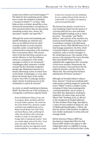 Monograph 19. The Role of the Media



product but without overt brand imagery.49,50        to have your consumer do your marketing
The labels for this marketing activity reflect       for you,’ explains Sharon Smith, director of
how it works: the marketers orchestrate              Lucky Strike. ‘It is credible, less expensive,
a “tsunami of chatter”49—or buzz—that                and enormously believable.’
helps an idea or product spread like a virus.
Commercial sponsorship is surreptitious so         The Internet has played a crucial role in
that consumers believe they are discovering        viral marketing. Camel was the sponsor of
something on their own—hence, the                  a German Web site for a new rock band,
descriptors “stealth” and “guerrilla.”50           featuring English headings such as “party
                                                   previews,” “love parade,” and “Berlin
Although the terms viral marketing and             fashion,” and a picture of the members of a
stealth marketing are relatively new,              mixed-sex band fondling each other nude.53
they are not different from two other              A nontobacco example is the Web-based
concepts familiar to social scientists.            company Tremor. With 280,000 teens (1% of
A parallel, earlier concept familiar to            total teenage population), the firm, which
communication researchers is the multistep         is formally linked to major (nontobacco)
flow in persuasion efforts. This process           marketers, seeks to involve teenagers in
refers to the fact that those around us can        the marketing process. One example of the
and do influence us, but this influence            process is the naming of the movie Eurotrip.
comes as a consequence of the media                More than 60,000 Tremor members
messages to which we are all exposed.51            submitted title suggestions after reviewing
A bandwagon effect represents a similar            a brief movie synopsis. Dreamworks, the
concept that R.J. Reynolds recognized              movie’s producer, narrowed down the list,
decades ago. Widespread exposure to a              picked its favorites, and then chose the
brand’s advertising creates an initial focus       official title. The winning title had been
on the brand. A bandwagon, or virus, then          submitted by 20 Tremor members.54
allows the brand’s share of the market
to grow. Once 30% of underage smokers              Although not formally linked to tobacco
adopt a brand, its lasting success in the          firms, Internet “virtual teen smoking clubs”
marketplace is said to be ensured.52               make positive smoking images for youths the
                                                   norm.55 Ribisl55 reviews a number of sites,
An article on stealth marketing in Business        including (1) http://www.smokingcelebs
Week49 describes the use of the technique to       .com/teenceleb.html, one of a dozen or
reinvigorate a well-known cigarette brand:         more Web sites dedicated to smoking by
                                                   celebrities; (2) online clubs, such as the
   Brown & Williamson Tobacco Corp. and            Yahoo! Club “Smoking_Girls_in_Movies”
   its ad agency, Bates, decided to add buzz       or the newsgroup alt.smokers.glamour;
   to Lucky Strike’s equation. The result was      (3) Teen Smokers Home Page, described as
   the Lucky Strike Force, attractive couples      a “place for teen smokers to hang out”; and
   working trendy neighborhoods such as            (4) Badteengirlssmokingden, a Yahoo! site
   Miami’s South Beach, New York’s Soho,           that has almost 1,500 members. In addition,
   and Santa Monica, Calif., proffering hot        teen smokers participate in online polls and
   coffee and cell-phone calls to shivering        message boards.
   smokers in winter or iced coffee and
   lounge chairs in spring and summer. ‘Send       British American Tobacco (BAT) has
   up a smoke signal, and we’ll be there,’ local   developed an independent Web site that
   teaser ads urged. The Strike Force has          features BAT retailers who appear to offer
   helped the onetime icon edge back toward        independent advice on nightlife to young
   broad availability. ‘As a marketer, you hope    people. The youth are directed to bars, clubs,


                                                                                                  109
 