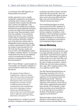 4 . Ty p e s a n d E x t e n t o f To b a c c o A d v e r t i s i n g a n d P r o m o t i o n



or restaurants where BAT cigarettes are                 trendy bars and clubs in Sydney, Australia.
being sampled or promoted.56                            Selected for their good looks, style, and
                                                        charm, the roachers often appear at special
Another approach to viral, or stealth,                  dance events where tents filled with bean
marketing is embodied by trend influence                bags, a bar, and a DJ help them create
marketing, which involves an alliance                   “fantastic themed sales points.”60
among the tobacco industry, the alternative
press, and bars and nightclubs.57 The                   Viral marketing techniques are spread
alternative press includes free periodicals             across several of the FTC’s categories of
distributed in trendy nightclubs and found              advertising and promotion, but some of
at stores and coffee houses frequented by               these techniques may not be captured
the club crowd. These periodicals, which                by those categories. In addition, a clear
lend “hip credibility” to the advertised                definition of viral marketing for purposes
brands, have become a major outlet for                  of estimating the extent of its use has
modern tobacco marketing. A sampling                    not been developed, so no information is
of two prominent alternative weeklies                   available on expenditures and trends for
(one in San Francisco and the other in                  viral marketing of tobacco products.
Philadelphia) found a dramatic increase
in tobacco advertising from 1994 to 1999:               Internet Marketing
the number of ads increased from 8 to
337 in the San Francisco weekly, and                    Aside from its use in viral marketing, as
from 8 to 351 in the Philadelphia weekly.58             described above, the Internet has been used
In addition, smoking “hipsters” are recruited           to actually sell tobacco products. In a 2002
clandestinely (from the bar and nightclub               study, Ribisl55 found 195 Internet cigarette
scene) to surreptitiously sell tobacco                  vendors in the United States. A majority of
products to unsuspecting young adults in                vendors (105) were in New York State, and
bars and elsewhere.57                                   most of these were in the western part of
                                                        the state on Indian reservations. A total of
BAT’s “Project Whisper,” a good example of a            88 Web sites sold other tobacco products:
viral strategy, was intended to capitalize on           42%, cigars; 39%, smokeless tobacco; 18%,
social interactions within bars to influence            clove cigarettes; and 8%, bidis.
bar patrons:
                                                        The 2001 National Household Survey on
   The rationale of Project Whisper is                  Drug Abuse found that 3.3% of 12- to
   straightforward—influence an opinion                 17-year-olds reported having purchased
   leader with your product communication               cigarettes over the Internet at least once
   and you are at the same time achieving               during the past month.20 Data from
   dissemination of that communication                  additional studies indicate that buying
   throughout his sociometric network.                  cigarettes on the Internet is easier than in
   An additional aspect of this type of                 retail outlets, suggesting the potential for
   communication is that it typically takes             future growth. As one example, a youth
   place where a high degree of opinion                 tobacco purchase survey found that four
   transfer and modelling behaviour is                  11- to 15-year-olds were successful in
   observed. This is seen in the British public         76 (92%) of 83 attempts to purchase
   house or night club, and has equivalent              cigarettes via the Internet.55
   phenomena in all societies.59(Bates no. 542003684)
                                                        States have taken a variety of steps to
Young marketers (or “roachers”) are hired               attempt to control tobacco sales over the
by tobacco companies to sell cigarettes in              Internet to ensure that state tobacco taxes


110
 