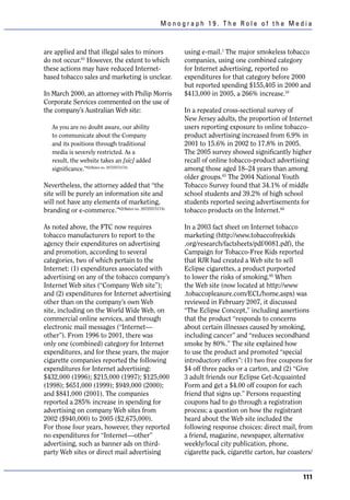Monograph 19. The Role of the Media



are applied and that illegal sales to minors        using e-mail.1 The major smokeless tobacco
do not occur.61 However, the extent to which        companies, using one combined category
these actions may have reduced Internet-            for Internet advertising, reported no
based tobacco sales and marketing is unclear.       expenditures for that category before 2000
                                                    but reported spending $155,405 in 2000 and
In March 2000, an attorney with Philip Morris       $413,000 in 2005, a 266% increase.10
Corporate Services commented on the use of
the company’s Australian Web site:                  In a repeated cross-sectional survey of
                                                    New Jersey adults, the proportion of Internet
   As you are no doubt aware, our ability           users reporting exposure to online tobacco-
   to communicate about the Company                 product advertising increased from 6.9% in
   and its positions through traditional            2001 to 15.6% in 2002 to 17.8% in 2005.
   media is severely restricted. As a               The 2005 survey showed significantly higher
   result, the website takes an [sic] added         recall of online tobacco-product advertising
   significance.”62(Bates no. 2072557317A)          among those aged 18–24 years than among
                                                    older groups.63 The 2004 National Youth
Nevertheless, the attorney added that “the          Tobacco Survey found that 34.1% of middle
site will be purely an information site and         school students and 39.2% of high school
will not have any elements of marketing,            students reported seeing advertisements for
branding or e-commerce.”62(Bates no. 2072557317A)   tobacco products on the Internet.64

As noted above, the FTC now requires                In a 2003 fact sheet on Internet tobacco
tobacco manufacturers to report to the              marketing (http://www.tobaccofreekids
agency their expenditures on advertising            .org/research/factsheets/pdf/0081.pdf), the
and promotion, according to several                 Campaign for Tobacco-Free Kids reported
categories, two of which pertain to the             that RJR had created a Web site to sell
Internet: (1) expenditures associated with          Eclipse cigarettes, a product purported
advertising on any of the tobacco company’s         to lower the risks of smoking.65 When
Internet Web sites (“Company Web site”);            the Web site (now located at http://www
and (2) expenditures for Internet advertising       .tobaccopleasure.com/ECL/home.aspx) was
other than on the company’s own Web                 reviewed in February 2007, it discussed
site, including on the World Wide Web, on           “The Eclipse Concept,” including assertions
commercial online services, and through             that the product “responds to concerns
electronic mail messages (“Internet—                about certain illnesses caused by smoking,
other”). From 1996 to 2001, there was               including cancer” and “reduces secondhand
only one (combined) category for Internet           smoke by 80%.” The site explained how
expenditures, and for these years, the major        to use the product and promoted “special
cigarette companies reported the following          introductory offers”: (1) two free coupons for
expenditures for Internet advertising:              $4 off three packs or a carton, and (2) “Give
$432,000 (1996); $215,000 (1997); $125,000          3 adult friends our Eclipse Get-Acquainted
(1998); $651,000 (1999); $949,000 (2000);           Form and get a $4.00 off coupon for each
and $841,000 (2001). The companies                  friend that signs up.” Persons requesting
reported a 285% increase in spending for            coupons had to go through a registration
advertising on company Web sites from               process; a question on how the registrant
2002 ($940,000) to 2005 ($2,675,000).               heard about the Web site included the
For those four years, however, they reported        following response choices: direct mail, from
no expenditures for “Internet—other”                a friend, magazine, newspaper, alternative
advertising, such as banner ads on third-           weekly/local city publication, phone,
party Web sites or direct mail advertising          cigarette pack, cigarette carton, bar coasters/


                                                                                               111
 