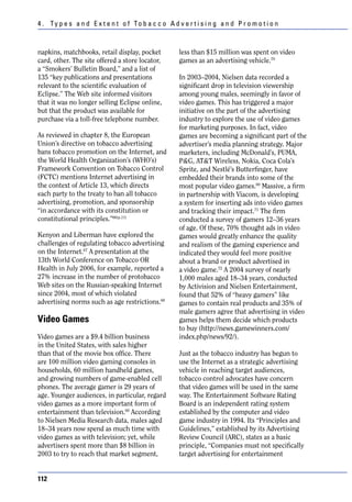 4 . Ty p e s a n d E x t e n t o f To b a c c o A d v e r t i s i n g a n d P r o m o t i o n



napkins, matchbooks, retail display, pocket           less than $15 million was spent on video
card, other. The site offered a store locator,        games as an advertising vehicle.70
a “Smokers’ Bulletin Board,” and a list of
135 “key publications and presentations               In 2003–2004, Nielsen data recorded a
relevant to the scientific evaluation of              significant drop in television viewership
Eclipse.” The Web site informed visitors              among young males, seemingly in favor of
that it was no longer selling Eclipse online,         video games. This has triggered a major
but that the product was available for                initiative on the part of the advertising
purchase via a toll-free telephone number.            industry to explore the use of video games
                                                      for marketing purposes. In fact, video
As reviewed in chapter 8, the European                games are becoming a significant part of the
Union’s directive on tobacco advertising              advertiser’s media planning strategy. Major
bans tobacco promotion on the Internet, and           marketers, including McDonald’s, PUMA,
the World Health Organization’s (WHO’s)               P&G, AT&T Wireless, Nokia, Coca Cola’s
Framework Convention on Tobacco Control               Sprite, and Nestlé’s Butterfinger, have
(FCTC) mentions Internet advertising in               embedded their brands into some of the
the context of Article 13, which directs              most popular video games.69 Massive, a firm
each party to the treaty to ban all tobacco           in partnership with Viacom, is developing
advertising, promotion, and sponsorship               a system for inserting ads into video games
“in accordance with its constitution or               and tracking their impact.71 The firm
constitutional principles.”66(p.11)                   conducted a survey of gamers 12–36 years
                                                      of age. Of these, 70% thought ads in video
Kenyon and Liberman have explored the                 games would greatly enhance the quality
challenges of regulating tobacco advertising          and realism of the gaming experience and
on the Internet.67 A presentation at the              indicated they would feel more positive
13th World Conference on Tobacco OR                   about a brand or product advertised in
Health in July 2006, for example, reported a          a video game.72 A 2004 survey of nearly
27% increase in the number of protobacco              1,000 males aged 18–34 years, conducted
Web sites on the Russian-speaking Internet            by Activision and Nielsen Entertainment,
since 2004, most of which violated                    found that 52% of “heavy gamers” like
advertising norms such as age restrictions.68         games to contain real products and 35% of
                                                      male gamers agree that advertising in video
Video Games                                           games helps them decide which products
                                                      to buy (http://news.gamewinners.com/
Video games are a $9.4 billion business               index.php/news/92/).
in the United States, with sales higher
than that of the movie box office. There              Just as the tobacco industry has begun to
are 100 million video gaming consoles in              use the Internet as a strategic advertising
households, 60 million handheld games,                vehicle in reaching target audiences,
and growing numbers of game-enabled cell              tobacco control advocates have concern
phones. The average gamer is 29 years of              that video games will be used in the same
age. Younger audiences, in particular, regard         way. The Entertainment Software Rating
video games as a more important form of               Board is an independent rating system
entertainment than television.69 According            established by the computer and video
to Nielsen Media Research data, males aged            game industry in 1994. Its “Principles and
18–34 years now spend as much time with               Guidelines,” established by its Advertising
video games as with television; yet, while            Review Council (ARC), states as a basic
advertisers spent more than $8 billion in             principle, “Companies must not specifically
2003 to try to reach that market segment,             target advertising for entertainment


112
 