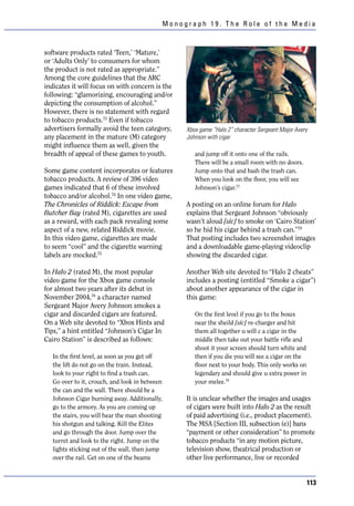 Monograph 19. The Role of the Media



software products rated ‘Teen,’ ‘Mature,’
or ‘Adults Only’ to consumers for whom
the product is not rated as appropriate.”
Among the core guidelines that the ARC
indicates it will focus on with concern is the
following: “glamorizing, encouraging and/or
depicting the consumption of alcohol.”
However, there is no statement with regard
to tobacco products.73 Even if tobacco
advertisers formally avoid the teen category,    Xbox game “Halo 2” character Sergeant Major Avery
any placement in the mature (M) category         Johnson with cigar
might influence them as well, given the
breadth of appeal of these games to youth.          and jump off it onto one of the rails.
                                                    There will be a small room with no doors.
Some game content incorporates or features          Jump onto that and bash the trash can.
tobacco products. A review of 396 video             When you look on the floor, you will see
games indicated that 6 of these involved            Johnson’s cigar.77
tobacco and/or alcohol.74 In one video game,
The Chronicles of Riddick: Escape from           A posting on an online forum for Halo
Butcher Bay (rated M), cigarettes are used       explains that Sergeant Johnson “obviously
as a reward, with each pack revealing some       wasn’t aloud [sic] to smoke on ‘Cairo Station’
aspect of a new, related Riddick movie.          so he hid his cigar behind a trash can.”78
In this video game, cigarettes are made          That posting includes two screenshot images
to seem “cool” and the cigarette warning         and a downloadable game-playing videoclip
labels are mocked.75                             showing the discarded cigar.

In Halo 2 (rated M), the most popular            Another Web site devoted to “Halo 2 cheats”
video game for the Xbox game console             includes a posting (entitled “Smoke a cigar”)
for almost two years after its debut in          about another appearance of the cigar in
November 2004,76 a character named               this game:
Sergeant Major Avery Johnson smokes a
cigar and discarded cigars are featured.            On the first level if you go to the boxes
On a Web site devoted to “Xbox Hints and            near the sheild [sic] re-charger and hit
Tips,” a hint entitled “Johnson’s Cigar In          them all together u will c a cigar in the
Cairo Station” is described as follows:             middle then take out your battle rifle and
                                                    shoot it your screen should turn white and
   In the first level, as soon as you get off       then if you die you will see a cigar on the
   the lift do not go on the train. Instead,        floor next to your body. This only works on
   look to your right to find a trash can.          legendary and should give u extra power in
   Go over to it, crouch, and look in between       your melee.79
   the can and the wall. There should be a
   Johnson Cigar burning away. Additionally,     It is unclear whether the images and usages
   go to the armory. As you are coming up        of cigars were built into Halo 2 as the result
   the stairs, you will hear the man shooting    of paid advertising (i.e., product placement).
   his shotgun and talking. Kill the Elites      The MSA [Section III, subsection (e)] bans
   and go through the door. Jump over the        “payment or other consideration” to promote
   turret and look to the right. Jump on the     tobacco products “in any motion picture,
   lights sticking out of the wall, then jump    television show, theatrical production or
   over the rail. Get on one of the beams        other live performance, live or recorded


                                                                                                  113
 