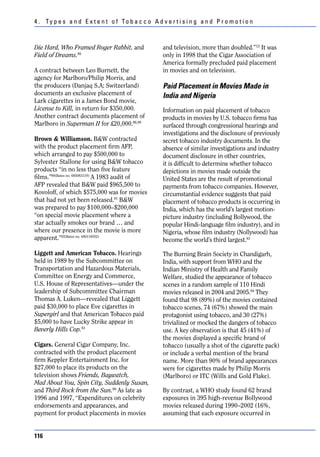 4 . Ty p e s a n d E x t e n t o f To b a c c o A d v e r t i s i n g a n d P r o m o t i o n



Die Hard, Who Framed Roger Rabbit, and                and television, more than doubled.”12 It was
Field of Dreams.86                                    only in 1998 that the Cigar Association of
                                                      America formally precluded paid placement
A contract between Leo Burnett, the                   in movies and on television.
agency for Marlboro/Philip Morris, and
the producers (Danjaq S.A; Switzerland)               Paid Placement in Movies Made in
documents an exclusive placement of                   India and Nigeria
Lark cigarettes in a James Bond movie,
License to Kill, in return for $350,000.              Information on paid placement of tobacco
Another contract documents placement of               products in movies by U.S. tobacco firms has
Marlboro in Superman II for £20,000.86,89             surfaced through congressional hearings and
                                                      investigations and the disclosure of previously
Brown & Williamson. B&W contracted                    secret tobacco industry documents. In the
with the product placement firm AFP,                  absence of similar investigations and industry
which arranged to pay $500,000 to                     document disclosure in other countries,
Sylvester Stallone for using B&W tobacco              it is difficult to determine whether tobacco
products “in no less than five feature                depictions in movies made outside the
films.”90(Bates no. 685083119) A 1983 audit of        United States are the result of promotional
AFP revealed that B&W paid $965,500 to                payments from tobacco companies. However,
Kovoloff, of which $575,000 was for movies            circumstantial evidence suggests that paid
that had not yet been released.91 B&W                 placement of tobacco products is occurring in
was prepared to pay $100,000–$200,000                 India, which has the world’s largest motion-
“on special movie placement where a                   picture industry (including Bollywood, the
star actually smokes our brand … and                  popular Hindi-language film industry), and in
where our presence in the movie is more               Nigeria, whose film industry (Nollywood) has
apparent.”92(Bates no. 680118052)                     become the world’s third largest.93

Liggett and American Tobacco. Hearings                The Burning Brain Society in Chandigarh,
held in 1989 by the Subcommittee on                   India, with support from WHO and the
Transportation and Hazardous Materials,               Indian Ministry of Health and Family
Committee on Energy and Commerce,                     Welfare, studied the appearance of tobacco
U.S. House of Representatives—under the               scenes in a random sample of 110 Hindi
leadership of Subcommittee Chairman                   movies released in 2004 and 2005.94 They
Thomas A. Luken—revealed that Liggett                 found that 98 (89%) of the movies contained
paid $30,000 to place Eve cigarettes in               tobacco scenes, 74 (67%) showed the main
Supergirl and that American Tobacco paid              protagonist using tobacco, and 30 (27%)
$5,000 to have Lucky Strike appear in                 trivialized or mocked the dangers of tobacco
Beverly Hills Cop.83                                  use. A key observation is that 45 (41%) of
                                                      the movies displayed a specific brand of
Cigars. General Cigar Company, Inc.                   tobacco (usually a shot of the cigarette pack)
contracted with the product placement                 or include a verbal mention of the brand
firm Keppler Entertainment Inc. for                   name. More than 90% of brand appearances
$27,000 to place its products on the                  were for cigarettes made by Philip Morris
television shows Friends, Baywatch,                   (Marlboro) or ITC (Wills and Gold Flake).
Mad About You, Spin City, Suddenly Susan,
and Third Rock from the Sun.86 As late as             By contrast, a WHO study found 62 brand
1996 and 1997, “Expenditures on celebrity             exposures in 395 high-revenue Bollywood
endorsements and appearances, and                     movies released during 1990–2002 (16%,
payment for product placements in movies              assuming that each exposure occurred in


116
 